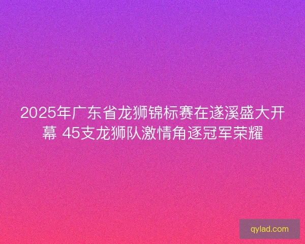 2025年广东省龙狮锦标赛在遂溪盛大开幕 45支龙狮队激情角逐冠军荣耀