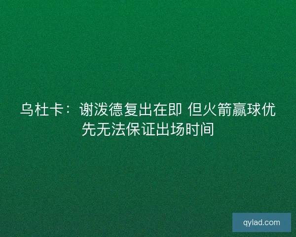 乌杜卡：谢泼德复出在即 但火箭赢球优先无法保证出场时间