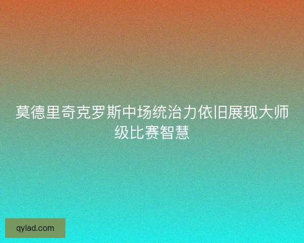 莫德里奇克罗斯中场统治力依旧展现大师级比赛智慧