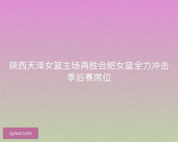 陕西天泽女篮主场再胜合肥女篮全力冲击季后赛席位