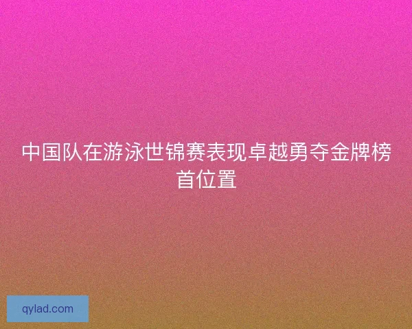 中国队在游泳世锦赛表现卓越勇夺金牌榜首位置