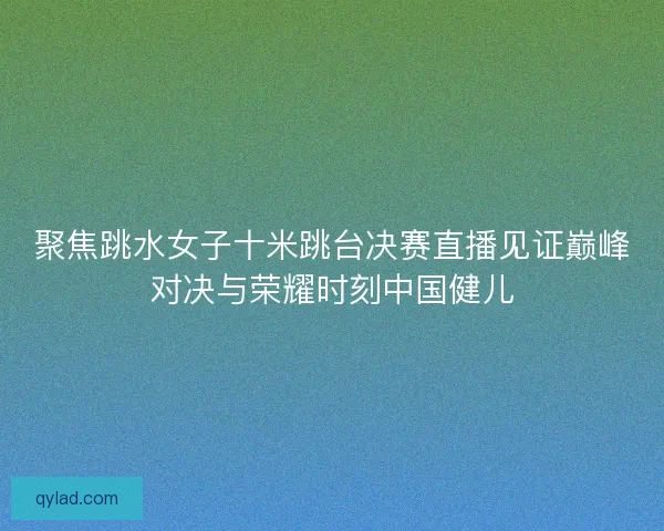 聚焦跳水女子十米跳台决赛直播见证巅峰对决与荣耀时刻中国健儿