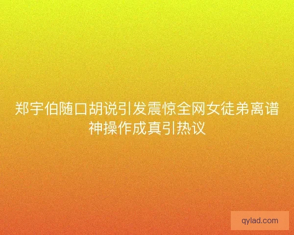 郑宇伯随口胡说引发震惊全网女徒弟离谱神操作成真引热议