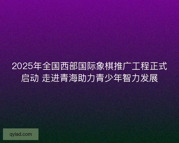 2025年全国西部国际象棋推广工程正式启动 走进青海助力青少年智力发展