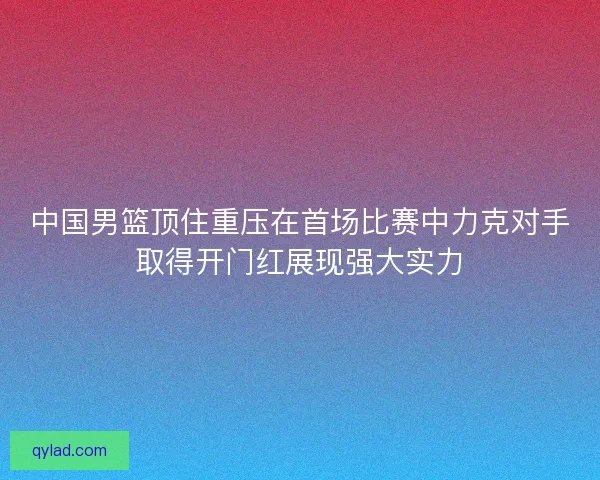 中国男篮顶住重压在首场比赛中力克对手取得开门红展现强大实力