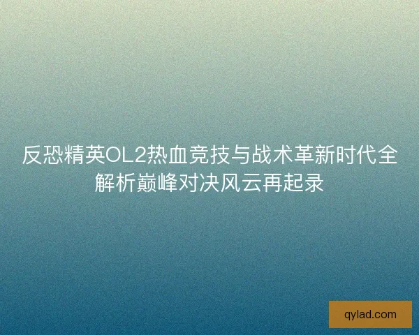 反恐精英OL2热血竞技与战术革新时代全解析巅峰对决风云再起录