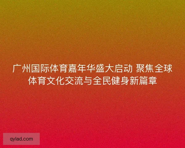广州国际体育嘉年华盛大启动 聚焦全球体育文化交流与全民健身新篇章