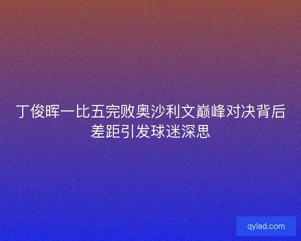 丁俊晖一比五完败奥沙利文巅峰对决背后差距引发球迷深思
