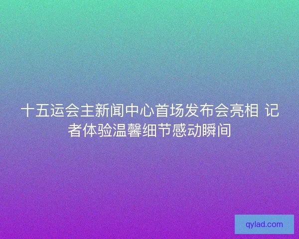 十五运会主新闻中心首场发布会亮相 记者体验温馨细节感动瞬间