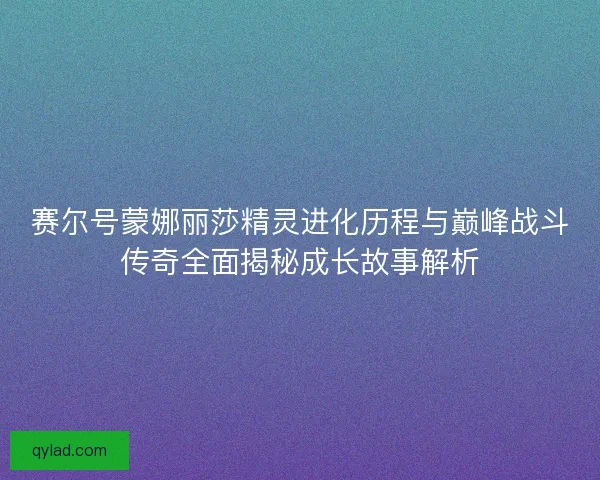 赛尔号蒙娜丽莎精灵进化历程与巅峰战斗传奇全面揭秘成长故事解析