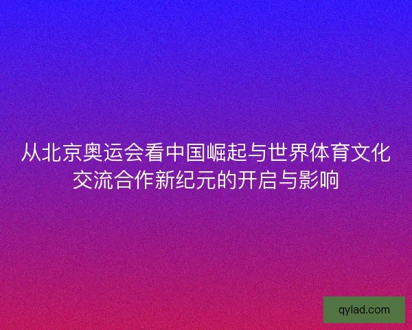 从北京奥运会看中国崛起与世界体育文化交流合作新纪元的开启与影响 从北京奥运会看中国崛起与世界体育文化交流合作新纪元的开启与影响