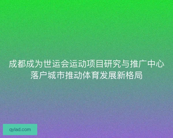 成都成为世运会运动项目研究与推广中心落户城市推动体育发展新格局
