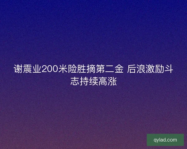 谢震业200米险胜摘第二金 后浪激励斗志持续高涨 谢震业200米险胜摘第二金 后浪激励斗志持续高涨