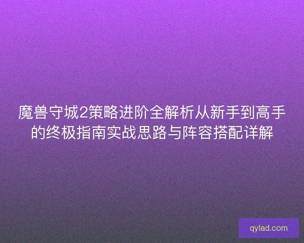 魔兽守城2策略进阶全解析从新手到高手的终极指南实战思路与阵容搭配详解 魔兽守城2策略进阶全解析从新手到高手的终极指南实战思路与阵容搭配详解