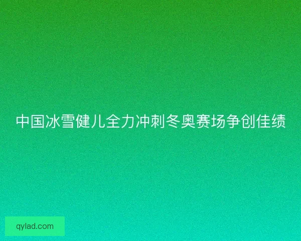 中国冰雪健儿全力冲刺冬奥赛场争创佳绩 中国冰雪健儿全力冲刺冬奥赛场争创佳绩