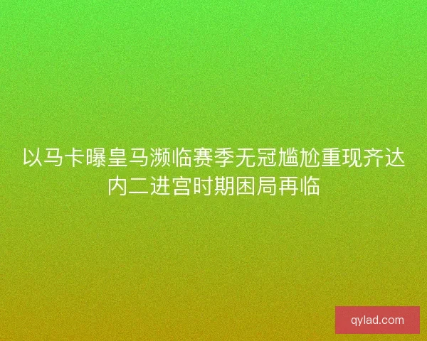 以马卡曝皇马濒临赛季无冠尴尬重现齐达内二进宫时期困局再临