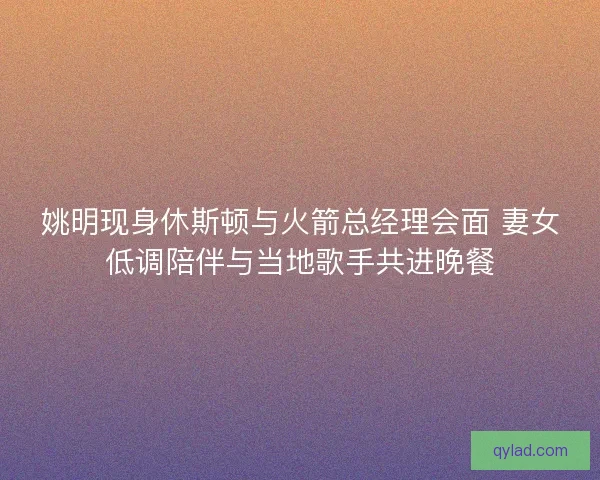 姚明现身休斯顿与火箭总经理会面 妻女低调陪伴与当地歌手共进晚餐