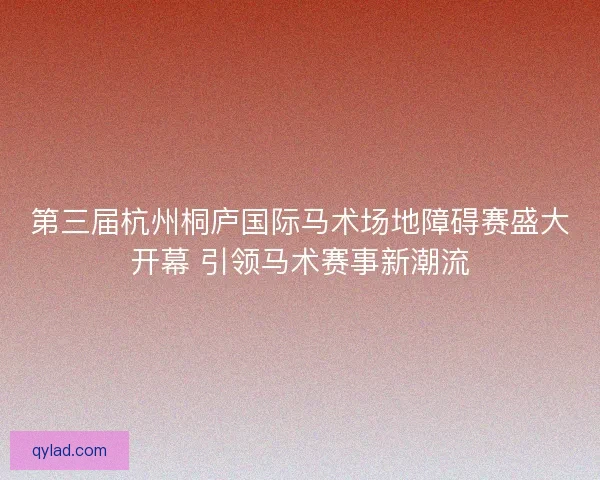 第三届杭州桐庐国际马术场地障碍赛盛大开幕 引领马术赛事新潮流 第三届杭州桐庐国际马术场地障碍赛盛大开幕 引领马术赛事新潮流