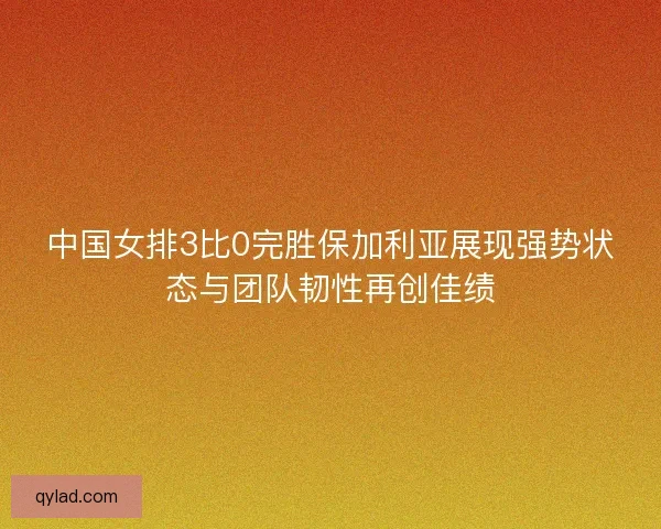 中国女排3比0完胜保加利亚展现强势状态与团队韧性再创佳绩 中国女排3比0完胜保加利亚展现强势状态与团队韧性再创佳绩