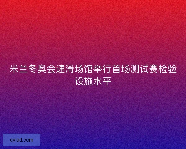 米兰冬奥会速滑场馆举行首场测试赛检验设施水平