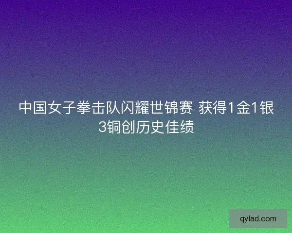 中国女子拳击队闪耀世锦赛 获得1金1银3铜创历史佳绩