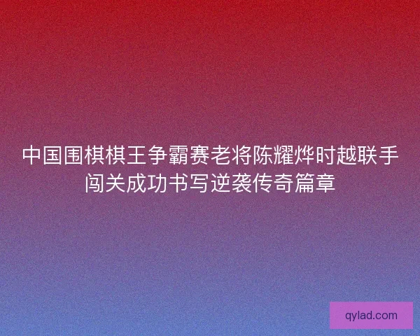 中国围棋棋王争霸赛老将陈耀烨时越联手闯关成功书写逆袭传奇篇章