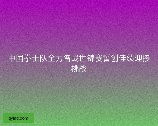 中国拳击队全力备战世锦赛誓创佳绩迎接挑战 中国拳击队全力备战世锦赛誓创佳绩迎接挑战
