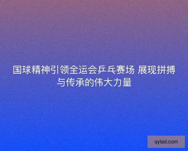 国球精神引领全运会乒乓赛场 展现拼搏与传承的伟大力量 国球精神引领全运会乒乓赛场 展现拼搏与传承的伟大力量